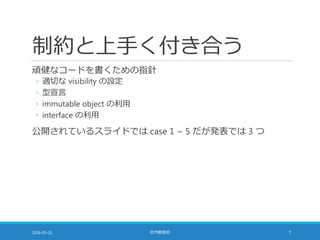 制約と上手く付き合う
頑健なコードを書くための指針
◦ 適切な visibility の設定
◦ 型宣言
◦ immutable object の利用
◦ interface の利用
公開されているスライドでは case 1 ~ 5 だが発表では 3 つ
2016-05-25 社内勉強会 7
 