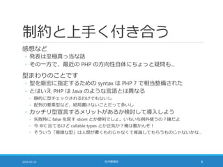 制約と上手く付き合う
感想など
◦ 発表は至極真っ当な話
◦ その一方で、最近の PHP の方向性自体にちょっと疑問も...
型まわりのことです
◦ 型を厳密に指定するための syntax は PHP 7 で相当整備された
◦ とはいえ PHP は Java のような言語とは異なる
◦ 静的に型チェックされるわけでもないし
◦ 配列の要素型など、結局書けないことだって多いし
◦ カッチリ型宣言するメリットがあるか検討して導入しよう
◦ 失敗時に false を戻す idiom とか便利でしょ。いちいち例外使うの？嫌だよ
◦ 今 RFC 出てるけど callable types とか正気か？俺は書かんぞ！
◦ そういう「複雑な型」は人間が書くものじゃなくて推論してもらうものじゃないかな...
2016-05-25 社内勉強会 8
 