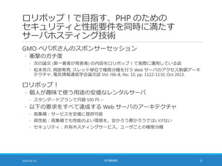 ロリポップ！で目指す、PHP のための
セキュリティと性能要件を同時に満たす
サーバホスティング技術
GMO ペパボさんのスポンサーセッション
◦ 衝撃のガチ度
◦ 次の論文 (第一著者が発表者) の内容をロリポップ！で実際に運用している話
◦ 松本亮介, 岡部寿男, スレッド単位で権限分離を行う Web サーバのアクセス制御アーキ
テクチャ, 電気情報通信学会論文誌 Vol. J96-B, No. 10, pp. 1122-1130, Oct 2013.
ロリポップ！
◦ 個人が趣味で使う用途の安価なレンタルサーバ
◦ スタンダードプランで月額 500 円 ~
◦ 以下の要求をすべて達成する Web サーバのアーキテクチャ
◦ 高集積：サービスを安価に提供可能
◦ 高性能：高集積でも性能のよい環境を。安かろう悪かろうではいけない
◦ セキュリティ：共有ホスティングサービス。ユーザごとの権限分離
2016-05-25 社内勉強会 9
 