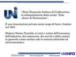  (in)Sicurezza SCADA | Parma 25 maggio 2016  | Mimmo Squillace
è l'Ente Nazionale Italiano di Unificazione, 
più colloquialmente detto anche "Ente 
Italiano di Normazione".
È una Associazione privata senza scopo di lucro, fondata 
nel 1921.
Elabora Norme Tecniche in tutti i settori dell’economia, 
dell’industria, del commercio, dei servizi e della società 
in generale <sono escluse solo le materie elettriche ed 
elettrotecniche>.
 