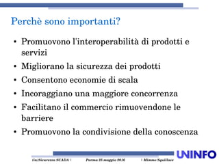  (in)Sicurezza SCADA | Parma 25 maggio 2016  | Mimmo Squillace
Perchè sono importanti?
● Promuovono l'interoperabilità di prodotti e 
servizi
● Migliorano la sicurezza dei prodotti
● Consentono economie di scala
● Incoraggiano una maggiore concorrenza
● Facilitano il commercio rimuovendone le 
barriere
● Promuovono la condivisione della conoscenza 
 