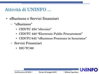  (in)Sicurezza SCADA | Parma 25 maggio 2016  | Mimmo Squillace
Attività di UNINFO ... 
● eBusiness e Servizi finanziari
– “eBusiness”
● CEN/TC 434 “eInvoice”
● CEN/TC 440 “Electronic Public Procurement” 
● CEN/TC/445 “eBusiness Processes in Insurance”
– Servizi Finanziari
● ISO TC/68
 