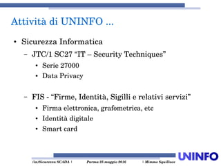  (in)Sicurezza SCADA | Parma 25 maggio 2016  | Mimmo Squillace
● Sicurezza Informatica
– JTC/1 SC27 “IT – Security Techniques” 
● Serie 27000
● Data Privacy 
– FIS ­ “Firme, Identità, Sigilli e relativi servizi”
● Firma elettronica, grafometrica, etc
● Identità digitale
● Smart card
Attività di UNINFO ... 
 