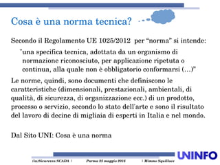  (in)Sicurezza SCADA | Parma 25 maggio 2016  | Mimmo Squillace
Secondo il Regolamento UE 1025/2012  per “norma” si intende:
"una specifica tecnica, adottata da un organismo di 
normazione riconosciuto, per applicazione ripetuta o 
continua, alla quale non è obbligatorio conformarsi (…)” 
Le norme, quindi, sono documenti che definiscono le 
caratteristiche (dimensionali, prestazionali, ambientali, di 
qualità, di sicurezza, di organizzazione ecc.) di un prodotto, 
processo o servizio, secondo lo stato dell'arte e sono il risultato 
del lavoro di decine di migliaia di esperti in Italia e nel mondo. 
Dal Sito UNI: Cosa è una norma
Cosa è una norma tecnica?
 