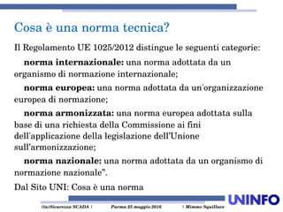  (in)Sicurezza SCADA | Parma 25 maggio 2016  | Mimmo Squillace
Il Regolamento UE 1025/2012 distingue le seguenti categorie:
    norma internazionale: una norma adottata da un 
organismo di normazione internazionale;
    norma europea: una norma adottata da un'organizzazione 
europea di normazione;
    norma armonizzata: una norma europea adottata sulla 
base di una richiesta della Commissione ai fini 
dell'applicazione della legislazione dell’Unione 
sull’armonizzazione;
    norma nazionale: una norma adottata da un organismo di 
normazione nazionale”.
Dal Sito UNI: Cosa è una norma
Cosa è una norma tecnica?
 