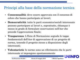  (in)Sicurezza SCADA | Parma 25 maggio 2016  | Mimmo Squillace
● Consensualità: deve essere approvata con il consenso di 
coloro che hanno partecipato ai lavori;
● Democraticità: tutte le parti economico/sociali interessate 
possono partecipare ai lavori e, soprattutto, chiunque è 
messo in grado di formulare osservazioni nell'iter che 
precede l'approvazione finale;
● Trasparenza: L'Ente di Normazione segnala le tappe 
fondamentali dell'iter di approvazione di un progetto di 
norma, tenendo il progetto stesso a disposizione degli 
interessati;
● Volontarietà: le norme sono un riferimento che le parti 
interessate si impongono spontaneamente
Principi alla base della normazione tecnica
 