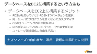 データベースをEC2に構築するという⽅方法も
•  データベースをEC2上に構築するメリット
–  RDSが対応していないRDBMSやバージョンを選択
–  同⼀一サーバにプログラムを置くなどのカスタマイズ
–  OSのチューニングの⾃自由度度が⾼高い
–  RDSが対応していないDBパラメータの変更更が可能
–  ストレージ領領域構成の⾃自由度度が⾼高い
カスタマイズの⾃自由度度か、運⽤用・管理理の容易易性かの選択
 