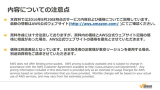   本資料料では2016年年8⽉月30⽇日時点のサービス内容および価格についてご説明しています。
最新の情報はAWS公式ウェブサイト(http://aws.amazon.com/  )にてご確認ください。
  資料料作成には⼗十分注意しておりますが、資料料内の価格とAWS公式ウェブサイト記載の価
格に相違があった場合、AWS公式ウェブサイトの価格を優先とさせていただきます。
内容についての注意点
AWS  does  not  oﬀer  binding  price  quotes.    AWS  pricing  is  publicly  available  and  is  subject  to  change  in  
accordance  with  the  AWS  Customer  Agreement  available  at  http://aws.amazon.com/agreement/.    Any  
pricing  information  included  in  this  document  is  provided  only  as  an  estimate  of  usage  charges  for  AWS  
services  based  on  certain  information  that  you  have  provided.    Monthly  charges  will  be  based  on  your  actual  
use  of  AWS  services,  and  may  vary  from  the  estimates  provided.
  価格は税抜表記となっています。⽇日本居住者のお客様が東京リージョンを使⽤用する場合、
別途消費税をご請求させていただきます。
 