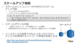 スケールアップ機能
•  マネージメントコンソールやAPIからスケール
アップ可能
–  インスタンスrebootを伴う
–  コマンドライン(AWS  CLI)からも可能
•  スケールダウンも可能
–  ⼀一時的に⼤大きくして、その後戻すといった運⽤用
–  開発DBを⽇日中だけ⼤大きくして使わない夜間は⼩小さくする運⽤用
•  インスタンスの変更更でCPUとメモリだけでなく
ディスクIO帯域やネットワーク帯域が変更更になる
$	
 aws	
 rds	
 modify-db-instance	
 	
 
	
 	
 	
 --db-instance-identifier	
 test-db	
 --db-instance-class	
 db.m3.2xlarge	
 	
 
	
 	
 	
 --apply-immediately	
 
http://docs.aws.amazon.com/AmazonRDS/latest/UserGuide/
USER_̲UpgradeInstance.html  
スケールアップ
 