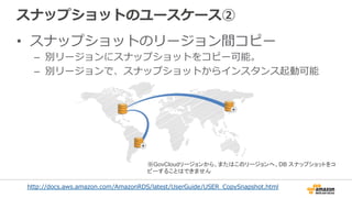 スナップショットのユースケース②
•  スナップショットのリージョン間コピー
–  別リージョンにスナップショットをコピー可能。
–  別リージョンで、スナップショットからインスタンス起動可能
http://docs.aws.amazon.com/AmazonRDS/latest/UserGuide/USER_̲CopySnapshot.html  
※GovCloudリージョンから、またはこのリージョンへ、DB スナップショットをコ
ピーすることはできません
 