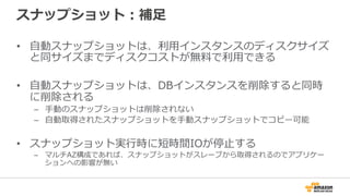 スナップショット：補⾜足
•  ⾃自動スナップショットは、利利⽤用インスタンスのディスクサイズ
と同サイズまでディスクコストが無料料で利利⽤用できる
•  ⾃自動スナップショットは、DBインスタンスを削除すると同時
に削除される
–  ⼿手動のスナップショットは削除されない
–  ⾃自動取得されたスナップショットを⼿手動スナップショットでコピー可能
•  スナップショット実⾏行行時に短時間IOが停⽌止する
–  マルチAZ構成であれば、スナップショットがスレーブから取得されるのでアプリケー
ションへの影響が無い
 