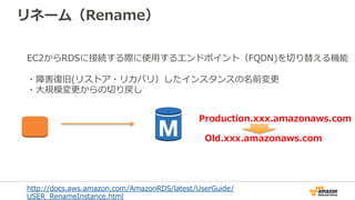 リネーム（Rename）
Production.xxx.amazonaws.com
Old.xxx.amazonaws.com
EC2からRDSに接続する際に使⽤用するエンドポイント（FQDN)を切切り替える機能
・障害復復旧(リストア・リカバリ）したインスタンスの名前変更更
・⼤大規模変更更からの切切り戻し
http://docs.aws.amazon.com/AmazonRDS/latest/UserGuide/
USER_̲RenameInstance.html  
 