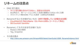 リネームの注意点
•  DNS  切切り替え
–  すぐに切切り替わるわけではない。⽬目安は10分以内
–  ある時点で、同⼀一リージョン内にて名前の重複はできない点に注意
–  クライアント側のDNS  TTLにも依存（30秒以内を推奨）
•  Renameすると引き継がないもの（APIで取得している場合は注意）
–  CloudWatchの  MetricName（古いMetricは別レコードとして残る)
–  DB  Eventsの  Identiﬁer  
•  Renameしてもそのまま引き継ぐもの
–  MasterとRRの関係
–  Tag,  Snapshot
•  その他注意点
–  http://docs.aws.amazon.com/AmazonRDS/latest/UserGuide/USER_̲RenameInstance.html
 
