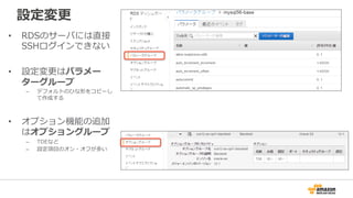 設定変更更
•  RDSのサーバには直接
SSHログインできない
•  設定変更更はパラメー
ターグループ
–  デフォルトのひな形をコピーし
て作成する
•  オプション機能の追加
はオプショングループ
–  TDEなど
–  設定項⽬目のオン・オフが多い
 