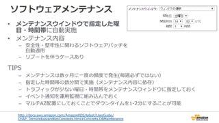 ソフトウェアメンテナンス
•  メンテナンスウインドウで指定した曜
⽇日・時間帯に⾃自動実施
•  メンテナンス内容
–  安全性・堅牢牢性に関わるソフトウェアパッチを
⾃自動適⽤用
–  リブートを伴うケースあり
http://docs.aws.amazon.com/AmazonRDS/latest/UserGuide/
CHAP_̲TerminologyandKeyConcepts.html#Concepts.DBMaintenance
TIPS
–  メンテナンスは数ヶ⽉月に⼀一度度の頻度度で発⽣生(毎週必ずではない）
–  指定した時間帯の数分間で実施（メンテナンス内容に依存）
–  トラフィックが少ない曜⽇日・時間帯をメンテナンスウィンドウに指定しておく
–  イベント通知を運⽤用監視に組み込んでおく  
–  マルチAZ配置にしておくことでダウンタイムを1-‐‑‒2分にすることが可能
 