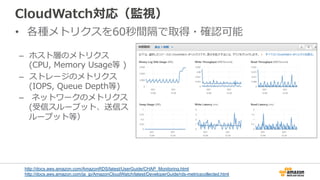 CloudWatch対応（監視）
•  各種メトリクスを60秒間隔で取得・確認可能
–  ホスト層のメトリクス
(CPU,  Memory  Usage等  )
–  ストレージのメトリクス
(IOPS,  Queue  Depth等)
–    ネットワークのメトリクス
(受信スループット、送信ス
ループット等）
http://docs.aws.amazon.com/AmazonRDS/latest/UserGuide/CHAP_Monitoring.html
http://docs.aws.amazon.com/ja_jp/AmazonCloudWatch/latest/DeveloperGuide/rds-metricscollected.html
 