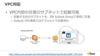 VPC対応
•  VPC内部の任意のサブネットで起動可能
–  起動する先のサブネットを、DB  Subnet  Groupで事前に定義
–  Default  VPC環境ではデフォルトで定義済み
http://docs.aws.amazon.com/AmazonRDS/latest/UserGuide/USER_̲VPC.html 　
 