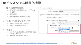 DBインスタンス暗号化機能
•  暗号化保存を実現
–  ディスク上に暗号化されたデータ
が保存
–  AES-‐‑‒256
–  AWS  KMSで鍵管理理が可能
•  対応インスタンスタイプ
–  db.m3.*  /  db.m4.*  /  db.r3.*
–  db.cr1.8xlarge(旧世代)
•  補⾜足：
–  インスタンス作成時のみ設定可能（後か
ら変更更できない）
–  RRも同じ鍵で暗号化される
https://docs.aws.amazon.com/ja_jp/AmazonRDS/latest/UserGuide/Overview.Encryption.html
 