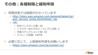 その他：各種制限と緩和申請
•  初期状態では制限がかかっています
–  http://docs.aws.amazon.com/general/latest/gr/
aws_̲service_̲limits.html#limits_̲rds  
–  (例例)
•  RDSインスタンス数:  40
•  １マスターあたりのリードレプリカ数:  5
•  ⼿手動スナップショット数:  50
•  ストレージ総量量:  100TB
•  必要に応じて、上限緩和申請をお願いします
–  https://aws.amazon.com/jp/contact-‐‑‒us/ 　
 