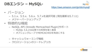 DBエンジン  –  MySQL-‐‑‒  
•  バージョン
–  5.1.x、5.5.x、5.6.x、5.7.xを選択可能  (現在最新は5.7.11)
–  メジャーバージョンアップ
•  特徴的な機能
–  NoSQL  API  (Innodb  Memcached  Plugin)サポート
•  MySQL  5.6.21b以降降での利利⽤用を強く推奨
•  オプショングループでMEMCACHEDを有効にする
–  キャッシュウォーミング機能
–  クロスリージョンのリードレプリカ
https://aws.amazon.com/jp/rds/mysql/
 
