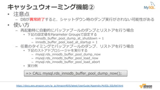 キャッシュウォーミング機能②
•  注意点
–  DBが異異常終了了すると、シャットダウン時のダンプ実⾏行行がされない可能性がある
•  使い⽅方
–  再起動時に⾃自動的にバッファプールのダンプとリストアを⾏行行う場合
•  下記の設定値をParameter  Groupsで設定する
–  innodb_̲buﬀer_̲pool_̲dump_̲at_̲shutdown  =  1
–  innodb_̲buﬀer_̲pool_̲load_̲at_̲startup  =  1
–  任意のタイミングでバッファプールのダンプ、リストアを⾏行行う場合
•  下記のストアドプロシージャを実⾏行行する
–  mysql.rds_̲innodb_̲buﬀer_̲pool_̲dump_̲now
–  mysql.rds_̲innodb_̲buﬀer_̲pool_̲load_̲now
–  mysql.rds_̲innodb_̲buﬀer_̲pool_̲load_̲abort
•  実⾏行行例例
https://docs.aws.amazon.com/ja_̲jp/AmazonRDS/latest/UserGuide/Appendix.MySQL.SQLRef.html
=>  CALL  mysql.rds_̲innodb_̲buﬀer_̲pool_̲dump_̲now();
 