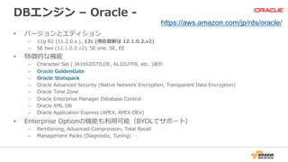 DBエンジン  –  Oracle  -‐‑‒  
•  バージョンとエディション
–  11g  R2  (11.2.0.x  ),  12c  (現在最新は  12.1.0.2.v2)
–  SE  two  (12.1.0.2.v2),  SE  one,  SE,  EE
•  特徴的な機能
–  Character  Set  (  JA16SJISTILDE,  AL32UTF8,  etc.  )選択
–  Oracle  GoldenGate
–  Oracle  Statspack
–  Oracle  Advanced  Security  (Native  Network  Encryption,  Transparent  Data  Encryption)
–  Oracle  Time  Zone
–  Oracle  Enterprise  Manager  Database  Control
–  Oracle  XML  DB
–  Oracle  Application  Express  (APEX,  APEX-‐‑‒DEV)
•  Enterprise  Optionの機能も利利⽤用可能（BYOLでサポート）
–  Partitioning,  Advanced  Compression,  Total  Recall
–  Management  Packs  (Diagnostic,  Tuning)  …
https://aws.amazon.com/jp/rds/oracle/
 