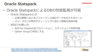 Oracle  Statspack
•  Oracle  StatspackによるDBの性能監視が可能
–  Oracle  Statspackとは
•  必要な期間におけるパフォーマンス統計データを出⼒力力するツール
•  スリークエリの発⾒見見やチューニングに役⽴立立つ情報を取得可能
–  RDSでの使い⽅方
•  RDS  for  Oracleの全てのバージョン、エディションで利利⽤用可能
•  Option  Groupで有効にする
http://docs.aws.amazon.com/AmazonRDS/latest/UserGuide/
Appendix.Oracle.Options.html#Appendix.Oracle.Options.Statspack
 