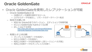Oracle  GoldenGate
•  Oracle  GoldenGateを使⽤用したレプリケーションが可能
–  Oracle  GoldenGateとは
•  DB間のデータ連携を提供するツール
•  ログからデータを抽出し、リモートのデータベースへ転送
–  RDSでの使い⽅方
•  RDS  for  Oracleの全てのバージョン、エディションで利利⽤用可能
•  EC2上にGoldenGate  hubを⽴立立てる必要
•  詳しくは以下を参照
–  利利⽤用シナリオの例例
•  オンプレミスのDBデータをRDSへ
•  EC2上のDBデータをRDSへ
•  RDS上のDBデータを別のRDSへ  (別リージョンへも可能)
•  RDS上のDBデータをオンプレミスのDBへ
http://docs.aws.amazon.com/AmazonRDS/latest/
UserGuide/Appendix.OracleGoldenGate.html
 