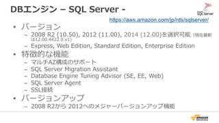 DBエンジン  –  SQL  Server  -‐‑‒  
•  バージョン
–  2008  R2  (10.50),  2012  (11.00),  2014  (12.00)を選択可能（現在最新
は12.00.4422.0.v1)
–  Express,  Web  Edition,  Standard  Edition,  Enterprise  Edition
•  特徴的な機能
–  マルチAZ構成のサポート
–  SQL  Server  Migration  Assistant
–  Database  Engine  Tuning  Advisor  (SE,  EE,  Web)
–  SQL  Server  Agent
–  SSL接続
•  バージョンアップ
–  2008  R2から  2012へのメジャーバージョンアップ機能
https://aws.amazon.com/jp/rds/sqlserver/
 