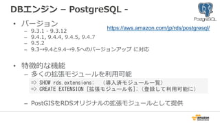 DBエンジン  –  PostgreSQL  -‐‑‒  
•  バージョン
–  9.3.1  -‐‑‒  9.3.12
–  9.4.1,  9.4.4,  9.4.5,  9.4.7
–  9.5.2
–  9.3→9.4と9.4→9.5へのバージョンアップ  に対応
•  特徴的な機能
–  多くの拡張モジュールを利利⽤用可能
–  PostGISをRDSオリジナルの拡張モジュールとして提供
https://aws.amazon.com/jp/rds/postgresql/
=>	
 SHOW	
 rds.extensions;　（導入済モジュール一覧）	
 
=>	
 CREATE	
 EXTENSION	
 [拡張モジュール名];（登録して利用可能に）	
 
 