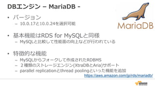 DBエンジン  –  MariaDB  -‐‑‒  
•  バージョン
–  10.0.17と10.0.24を選択可能
•  基本機能はRDS  for  MySQLと同様
–  MySQLと⽐比較して性能⾯面の向上などが⾏行行われている
•  特徴的な機能
–  MySQLからフォークして作成されたRDBMS
–  ２種類のストレージエンジン(XtraDBとAria)サポート
–  parallel  replicationとthread  poolingといった機能を追加
https://aws.amazon.com/jp/rds/mariadb/
 