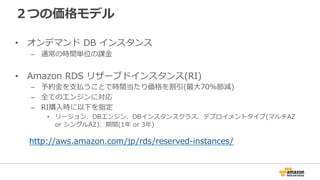 ２つの価格モデル
•  オンデマンド  DB  インスタンス
–  通常の時間単位の課⾦金金
•  Amazon  RDS  リザーブドインスタンス(RI)
–  予約⾦金金を⽀支払うことで時間当たり価格を割引(最⼤大70%節減)
–  全てのエンジンに対応
–  RI購⼊入時に以下を指定
•  リージョン、DBエンジン、DBインスタンスクラス、デプロイメントタイプ(マルチAZ  
or  シングルAZ)、期間(1年年  or  3年年)
http://aws.amazon.com/jp/rds/reserved-‐‑‒instances/
 