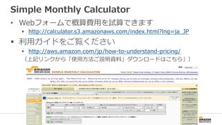 Simple  Monthly  Calculator
•  Webフォームで概算費⽤用を試算できます
§  http://calculator.s3.amazonaws.com/index.html?lng=ja_̲JP  
§  利利⽤用ガイドをご覧ください
§  http://aws.amazon.com/jp/how-‐‑‒to-‐‑‒understand-‐‑‒pricing/
（上記リンクから「使⽤用⽅方法ご説明資料料」ダウンロードはこちら」）
 