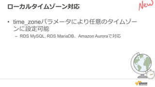 ローカルタイムゾーン対応
•  time_zoneパラメータにより任意のタイムゾー
ンに設定可能
–  RDS MySQL, RDS MariaDB、Amazon Auroraで対応
 
