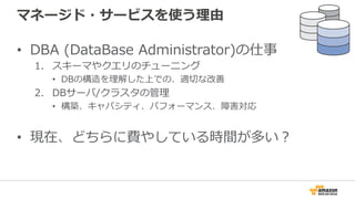 マネージド・サービスを使う理理由
•  DBA  (DataBase  Administrator)の仕事
1.  スキーマやクエリのチューニング
•  DBの構造を理理解した上での、適切切な改善
2.  DBサーバ/クラスタの管理理
•  構築、キャパシティ、パフォーマンス、障害対応
•  現在、どちらに費やしている時間が多い？
 