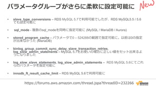 パラメータグループがさらに柔軟に設定可能に
•  slave_type_conversions – RDS MySQL 5.7で利利⽤用可能でしたが、RDS MySQL5.5 / 5.6
でも設定可能に
•  sql_mode - 複数のsql_modeを同時に指定可能に (MySQL / MariaDB / Aurora)
•  stored_program_cache – パラメータで0 – 524288の範囲で指定可能に。以前は0の指定
が出来なかった (MariaDB)
•  binlog_group_commit_sync_delay, slave_transaction_retries,
log_slow_admin_statements – MySQL 5.7をお使いの場合に正しい値をセット出来るよ
うになりました
•  log_slow_slave_statements, log_slow_admin_statements – RDS MySQL 5.6にてこれ
らのパラメータを指定可能に
•  innodb_ft_result_cache_limit – RDS MySQL 5.6で利利⽤用可能に
https://forums.aws.amazon.com/thread.jspa?threadID=232266
 