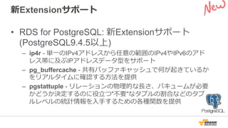 新Extensionサポート
•  RDS for PostgreSQL: 新Extensionサポート
(PostgreSQL9.4.5以上)
–  ip4r - 単⼀一のIPv4アドレスから任意の範囲のIPv4やIPv6のアド
レス帯に及ぶIPアドレスデータ型をサポート
–  pg_buffercache - 共有バッファキャッシュで何が起きているか
をリアルタイムに確認する⽅方法を提供
–  pgstattuple - リレーションの物理理的な⻑⾧長さ、バキュームが必要
かどうか決定するのに役⽴立立つ"不不要"なタプルの割合などのタプ
ルレベルの統計情報を⼊入⼿手するための各種関数を提供
 