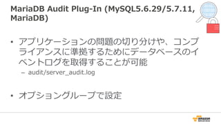 MariaDB  Audit  Plug-‐‑‒In  (MySQL5.6.29/5.7.11,  
MariaDB)
•  アプリケーションの問題の切切り分けや、コンプ
ライアンスに準拠するためにデータベースのイ
ベントログを取得することが可能
–  audit/server_̲audit.log
•  オプショングループで設定
 