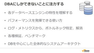 DBAにしかできないことに注⼒力力する
•  各データベースエンジンの特性を理理解する
•  パフォーマンスを発揮できる使い⽅方
•  ログ・メトリクスから、ボトルネック特定、解消
•  各種検証、ベンチマーク
•  DBを中⼼心にした全体的なシステムアーキテクト
 