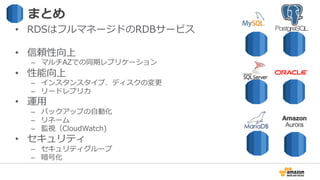 まとめ
•  RDSはフルマネージドのRDBサービス
•  信頼性向上
–  マルチAZでの同期レプリケーション
•  性能向上
–  インスタンスタイプ、ディスクの変更更
–  リードレプリカ
•  運⽤用
–  バックアップの⾃自動化
–  リネーム
–  監視（CloudWatch)
•  セキュリティ
–  セキュリティグループ
–  暗号化
 