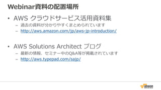 Webinar資料料の配置場所
•  AWS  クラウドサービス活⽤用資料料集
–  過去の資料料が分かりやすくまとめられています
–  http://aws.amazon.com/jp/aws-‐‑‒jp-‐‑‒introduction/
•  AWS  Solutions  Architect  ブログ
–  最新の情報、セミナー中のQ&A等が掲載されています
–  http://aws.typepad.com/sajp/
 