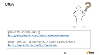 Q&A
[導⼊入に関しての問い合わせ]  
http://aws.amazon.com/jp/contact-‐‑‒us/aws-‐‑‒sales/
[課⾦金金・請求内容、またはアカウントに関するお問い合わせ]
https://aws.amazon.com/jp/contact-‐‑‒us/
82	
 