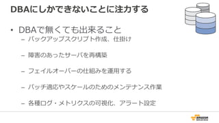 DBAにしかできないことに注⼒力力する
•  DBAで無くても出来ること
–  バックアップスクリプト作成、仕掛け
–  障害のあったサーバを再構築
–  フェイルオーバーの仕組みを運⽤用する
–  パッチ適応やスケールのためのメンテナンス作業
–  各種ログ・メトリクスの可視化、アラート設定
 