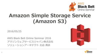 1
Amazon Simple Storage Service
(Amazon S3)
2016/05/25
AWS Black Belt Online Seminar 2016
アマゾンウェブサービスジャパン株式会社
ソリューションアーキテクト 北迫 清訓
 