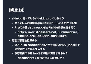
? sidekiqʹäƤsidekiq proˤ㤦
? äƤΤτequeue˥ԩ`Ƥ֣
? ProΤԒsumyappslideդ
? http://www.slideshare.net/SumiKoichiro/
sidekiq-pro1-rb-29th-shinjukurb
? I΃Ե
? Push NotificationȤǤʤΤǡjobФ
;ЌgФǤ褦ˤ
? vSΤJobϤɤ;_뤫
? daemonäƱOҕ뤷o
 
