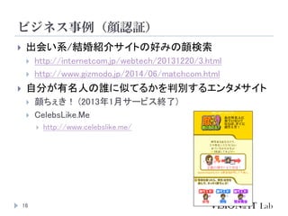 ビジネス事例（顔認証）
16
 出会い系/結婚紹介サイトの好みの顔検索
 http://internetcom.jp/webtech/20131220/3.html
 http://www.gizmodo.jp/2014/06/match...
