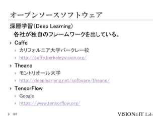 オープンソースソフトウェア
187
深層学習（Deep Learning）
各社が独自のフレームワークを出している。
 Caffe
 カリフォルニア大学バークレー校
 http://caffe.berkeleyvision.org/
 ...