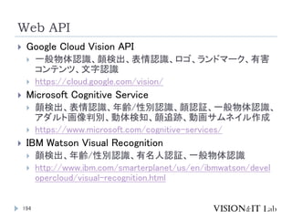 Web API
194
 Google Cloud Vision API
 一般物体認識、顔検出、表情認識、ロゴ、ランドマーク、有害
コンテンツ、文字認識
 https://cloud.google.com/vision/
 Micro...