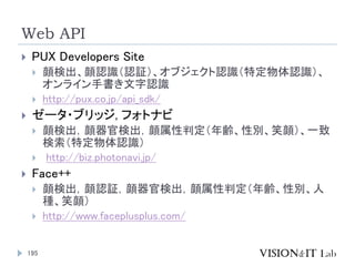 Web API
195
 PUX Developers Site
 顔検出、顔認識（認証）、オブジェクト認識（特定物体認識）、
オンライン手書き文字認識
 http://pux.co.jp/api_sdk/
 ゼータ・ブリッジ, フォト...