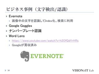 ビジネス事例（文字検出/認識）
 Evernote
 画像中の文字を認識してIndex化。検索に利用
 Google Goggles
 ナンバープレート認識
 Word Lens
 https://www.youtube.com/w...